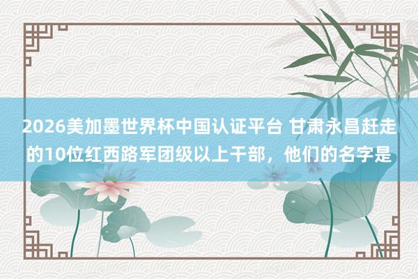 2026美加墨世界杯中國認證平臺 甘肅永昌趕走的10位紅西路軍團級以上干部,他們的名字是