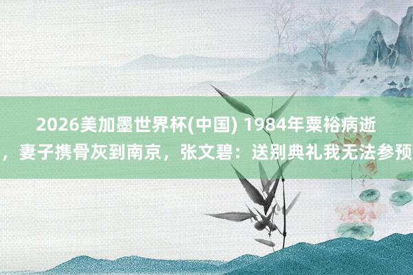 2026美加墨世界杯(中國) 1984年粟裕病逝,妻子攜骨灰到南京,張文碧:送別典禮我無法參預