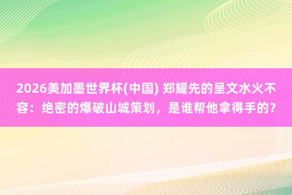 2026美加墨世界杯(中國) 鄭耀先的呈文水火不容:絕密的爆破山城策劃,是誰幫他拿得手的?