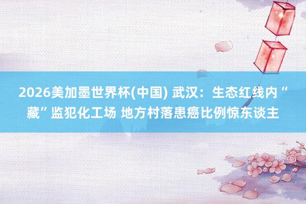 2026美加墨世界杯(中國) 武漢：生態(tài)紅線內(nèi)“藏”監(jiān)犯化工場 地方村落患癌比例驚東談主