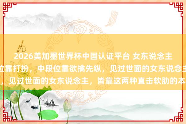 2026美加墨世界杯中國(guó)認(rèn)證平臺(tái) 女東說念主誘導(dǎo)男東說念主:低段位靠打扮,中段位靠欲擒先縱,見過世面的女東說念主,皆靠這兩種直擊軟肋的本領(lǐng)