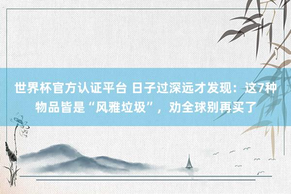 世界杯官方認證平臺 日子過深遠才發(fā)現:這7種物品皆是“風雅垃圾”,勸全球別再買了