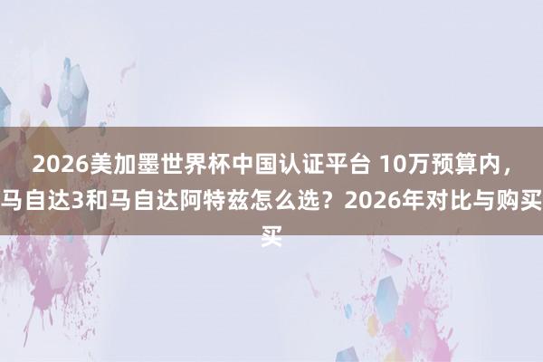2026美加墨世界杯中國(guó)認(rèn)證平臺(tái) 10萬(wàn)預(yù)算內(nèi)，馬自達(dá)3和馬自達(dá)阿特茲怎么選？2026年對(duì)比與購(gòu)買(mǎi)