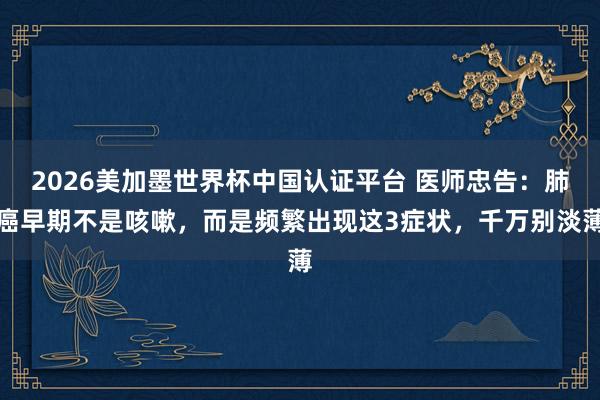 2026美加墨世界杯中國(guó)認(rèn)證平臺(tái) 醫(yī)師忠告:肺癌早期不是咳嗽,而是頻繁出現(xiàn)這3癥狀,千萬(wàn)別淡薄