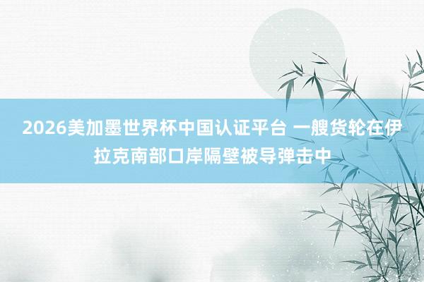2026美加墨世界杯中國認證平臺 一艘貨輪在伊拉克南部口岸隔壁被導彈擊中