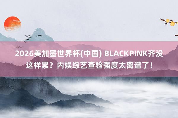 2026美加墨世界杯(中國) BLACKPINK齊沒這樣累?內娛綜藝查驗強度太離譜了!